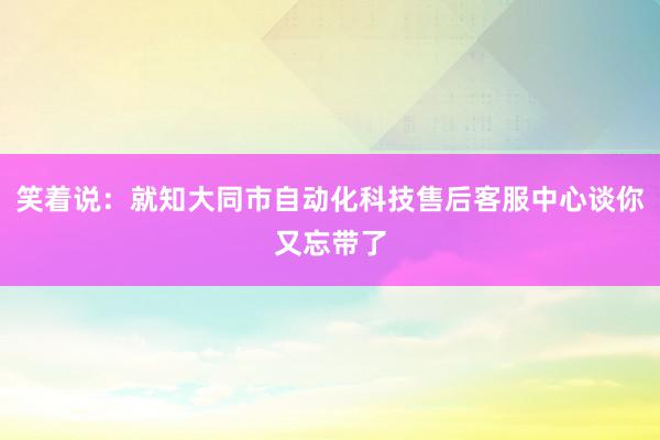 笑着说：就知大同市自动化科技售后客服中心谈你又忘带了