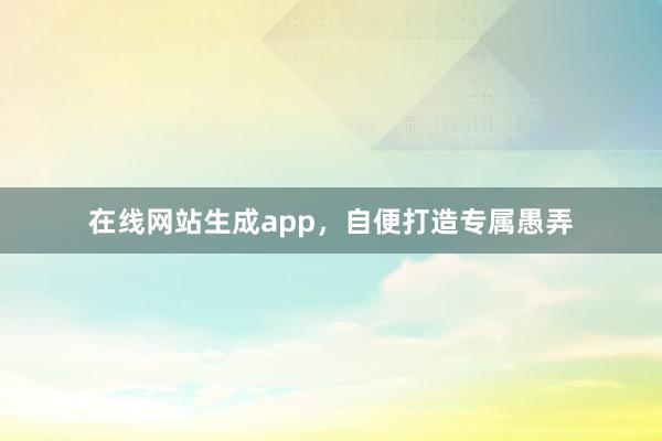 在线网站生成app，自便打造专属愚弄